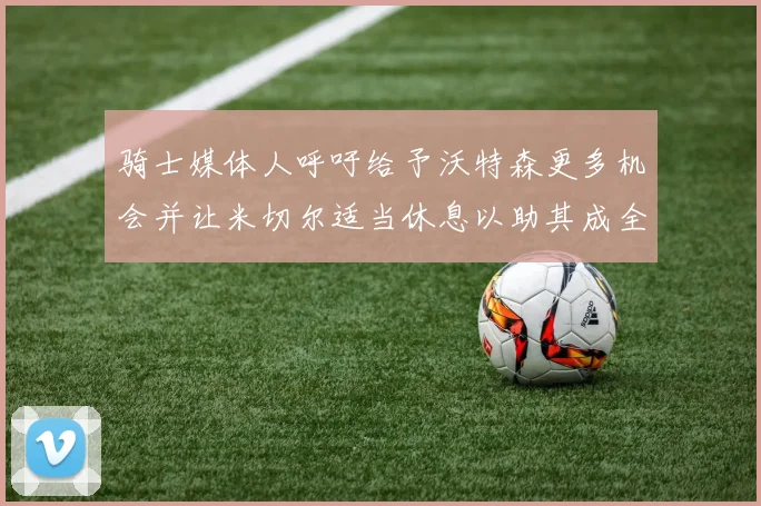骑士媒体人呼吁给予沃特森更多机会并让米切尔适当休息以助其成全明星梦想