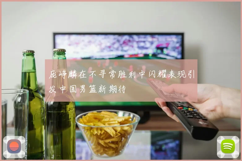 庞峥麟在不寻常胜利中闪耀表现引发中国男篮新期待