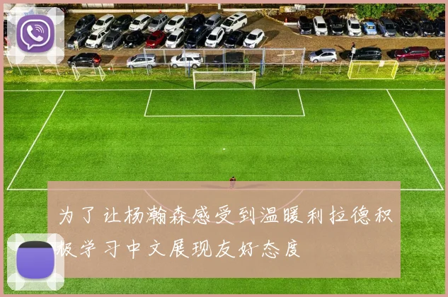 为了让杨瀚森感受到温暖利拉德积极学习中文展现友好态度